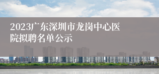 2023广东深圳市龙岗中心医院拟聘名单公示