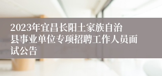 2023年宜昌长阳土家族自治县事业单位专项招聘工作人员面试公告