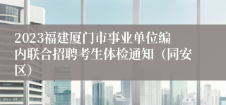 2023福建厦门市事业单位编内联合招聘考生体检通知（同安区）