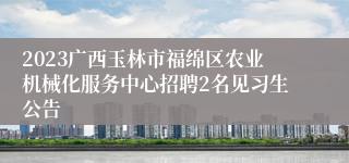 2023广西玉林市福绵区农业机械化服务中心招聘2名见习生公告