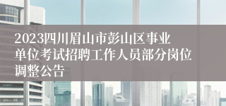 2023四川眉山市彭山区事业单位考试招聘工作人员部分岗位调整公告