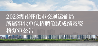 2023湖南怀化市交通运输局所属事业单位招聘笔试成绩及资格复审公告