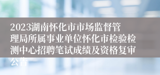 2023湖南怀化市市场监督管理局所属事业单位怀化市检验检测中心招聘笔试成绩及资格复审公告