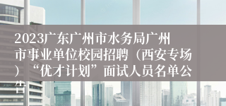 2023广东广州市水务局广州市事业单位校园招聘（西安专场）“优才计划”面试人员名单公告