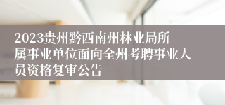 2023贵州黔西南州林业局所属事业单位面向全州考聘事业人员资格复审公告