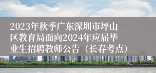 2023年秋季广东深圳市坪山区教育局面向2024年应届毕业生招聘教师公告（长春考点）