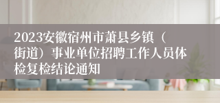 2023安徽宿州市萧县乡镇（街道）事业单位招聘工作人员体检复检结论通知