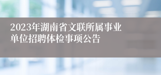 2023年湖南省文联所属事业单位招聘体检事项公告