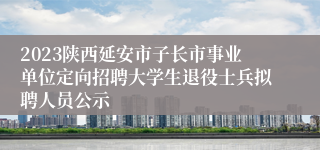 2023陕西延安市子长市事业单位定向招聘大学生退役士兵拟聘人员公示