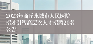 2023年商丘永城市人民医院招才引智高层次人才招聘20名公告