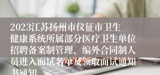 2023江苏扬州市仪征市卫生健康系统所属部分医疗卫生单位招聘备案制管理、编外合同制人员进入面试名单及领取面试通知书通知