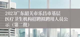 2023广东韶关市乐昌市基层医疗卫生机构招聘拟聘用人员公示（第二批）