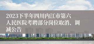 2023下半年四川内江市第六人民医院考聘部分岗位取消、调减公告