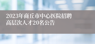 2023年商丘市中心医院招聘高层次人才20名公告