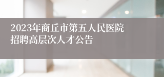 2023年商丘市第五人民医院招聘高层次人才公告