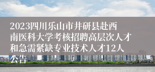 2023四川乐山市井研县赴西南医科大学考核招聘高层次人才和急需紧缺专业技术人才12人公告