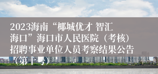 2023海南“椰城优才 智汇海口”海口市人民医院（考核）招聘事业单位人员考察结果公告（第十号）