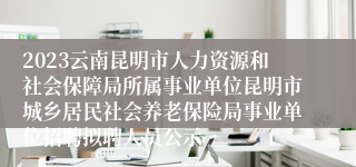 2023云南昆明市人力资源和社会保障局所属事业单位昆明市城乡居民社会养老保险局事业单位招聘拟聘人员公示