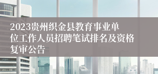 2023贵州织金县教育事业单位工作人员招聘笔试排名及资格复审公告