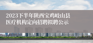 2023下半年陕西宝鸡岐山县医疗机构定向招聘拟聘公示