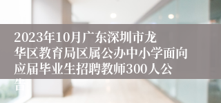 2023年10月广东深圳市龙华区教育局区属公办中小学面向应届毕业生招聘教师300人公告