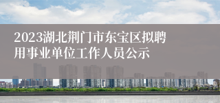 2023湖北荆门市东宝区拟聘用事业单位工作人员公示