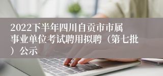 2022下半年四川自贡市市属事业单位考试聘用拟聘（第七批）公示