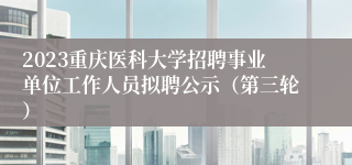 2023重庆医科大学招聘事业单位工作人员拟聘公示（第三轮）