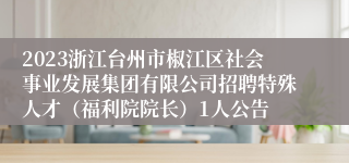 2023浙江台州市椒江区社会事业发展集团有限公司招聘特殊人才（福利院院长）1人公告