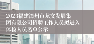 2023福建漳州市龙文发展集团有限公司招聘工作人员拟进入体检人员名单公示