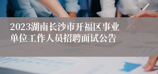 2023湖南长沙市开福区事业单位工作人员招聘面试公告