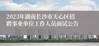 2023年湖南长沙市天心区招聘事业单位工作人员面试公告