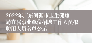 2022年广东河源市卫生健康局直属事业单位招聘工作人员拟聘用人员名单公示 