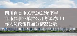 四川自贡市关于2023年下半年市属事业单位公开考试聘用工作人员政策性加分情况公示
