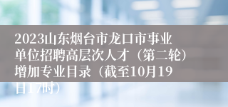 2023山东烟台市龙口市事业单位招聘高层次人才（第二轮）增加专业目录（截至10月19日17时）