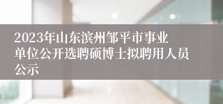 2023年山东滨州邹平市事业单位公开选聘硕博士拟聘用人员公示