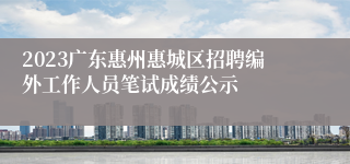 2023广东惠州惠城区招聘编外工作人员笔试成绩公示