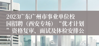 2023广东广州市事业单位校园招聘（西安专场）“优才计划”资格复审、面试及体检安排公告