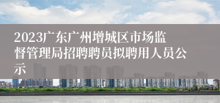 2023广东广州增城区市场监督管理局招聘聘员拟聘用人员公示