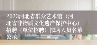 2023河北省群众艺术馆（河北省非物质文化遗产保护中心）招聘（单位招聘）拟聘人员名单公示