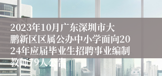 2023年10月广东深圳市大鹏新区区属公办中小学面向2024年应届毕业生招聘事业编制教师79人公告