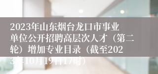 2023年山东烟台龙口市事业单位公开招聘高层次人才（第二轮）增加专业目录（截至2023年10月19日17时） 