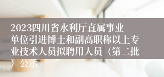 2023四川省水利厅直属事业单位引进博士和副高职称以上专业技术人员拟聘用人员（第二批）公示