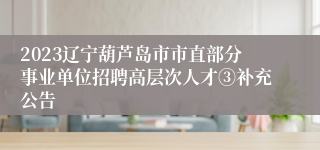 2023辽宁葫芦岛市市直部分事业单位招聘高层次人才③补充公告