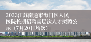 2023江苏南通市海门区人民医院长期招聘高层次人才拟聘公示（7月20日场次）