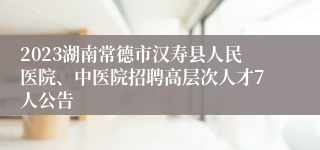 2023湖南常德市汉寿县人民医院、中医院招聘高层次人才7人公告