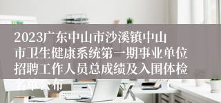 2023广东中山市沙溪镇中山市卫生健康系统第一期事业单位招聘工作人员总成绩及入围体检名单公布