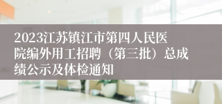 2023江苏镇江市第四人民医院编外用工招聘（第三批）总成绩公示及体检通知