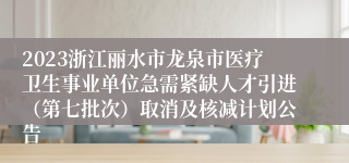 2023浙江丽水市龙泉市医疗卫生事业单位急需紧缺人才引进（第七批次）取消及核减计划公告