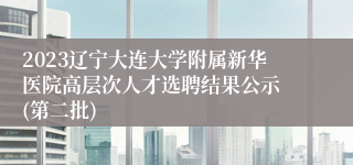 2023辽宁大连大学附属新华医院高层次人才选聘结果公示 (第二批)